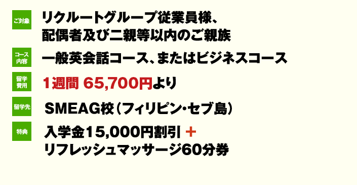 ご対象 リクルートグループ従業員様、 配偶者及び二親等以内のご親族 コース内容一般英会話コース、またはビジネスコース 留学費用 1週間 62,400円より 留学先 SMEAG校(フィリピン・セブ島)特典 入学金15,000円割引 + リフレッシュマッサージ60分券