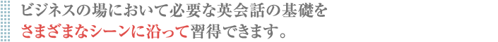 ビジネスの場において必要な英会話の基礎を さまざまなシーンに沿って習得できます。
