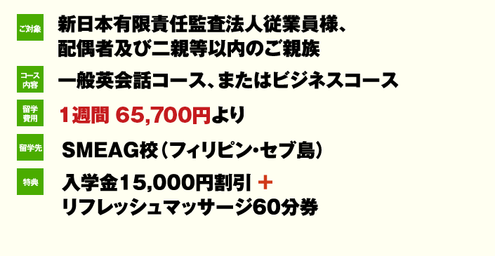 ご対象 新日本有限責任監査法人従業員様、 配偶者及び二親等以内のご親族 コース内容一般英会話コース、またはビジネスコース 留学費用 1週間 62,400円より 留学先 SMEAG校(フィリピン・セブ島)特典 入学金15,000円割引 + リフレッシュマッサージ60分券